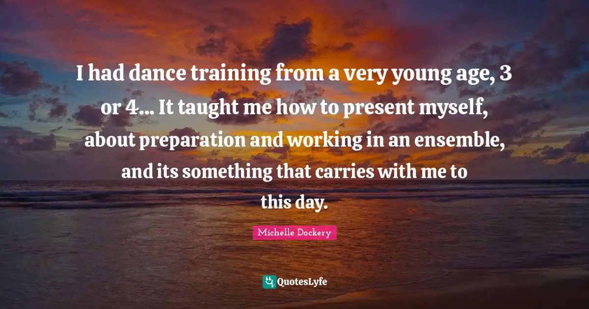 I had dance training from a very young age, 3 or 4... It taught me how to present myself, about preparation and working in an ensemble, and its something that carries with me to this day.