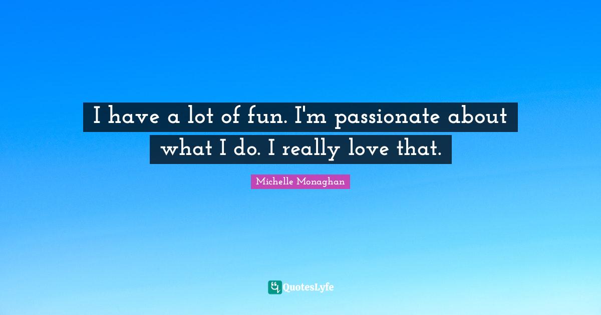 I have a lot of fun. I'm passionate about what I do. I really love that.