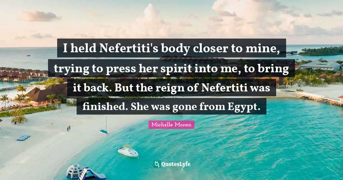 I held Nefertiti's body closer to mine, trying to press her spirit into me, to bring it back. But the reign of Nefertiti was finished. She was gone from Egypt.