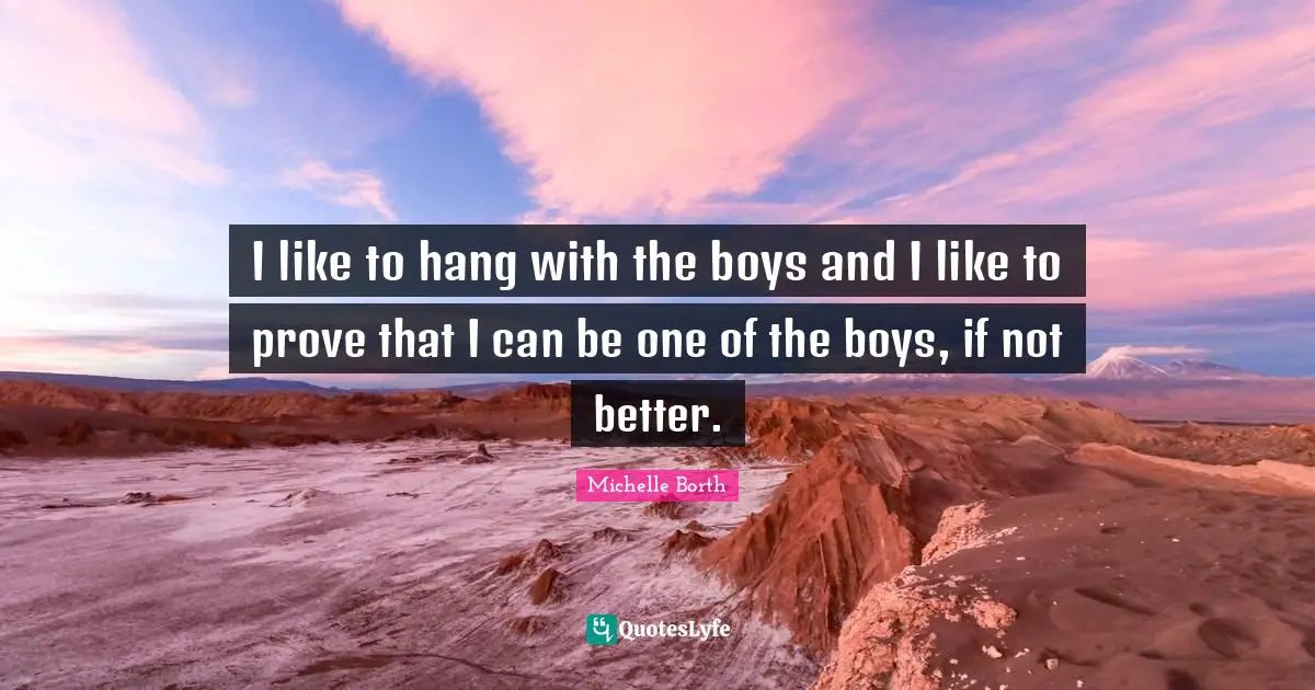 I like to hang with the boys and I like to prove that I can be one of the boys, if not better.
