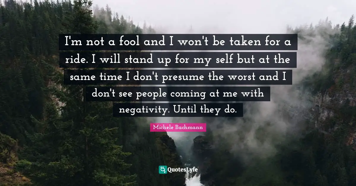 I'm not a fool and I won't be taken for a ride. I will stand up for my self but at the same time I don't presume the worst and I don't see people coming at me with negativity. Until they do.