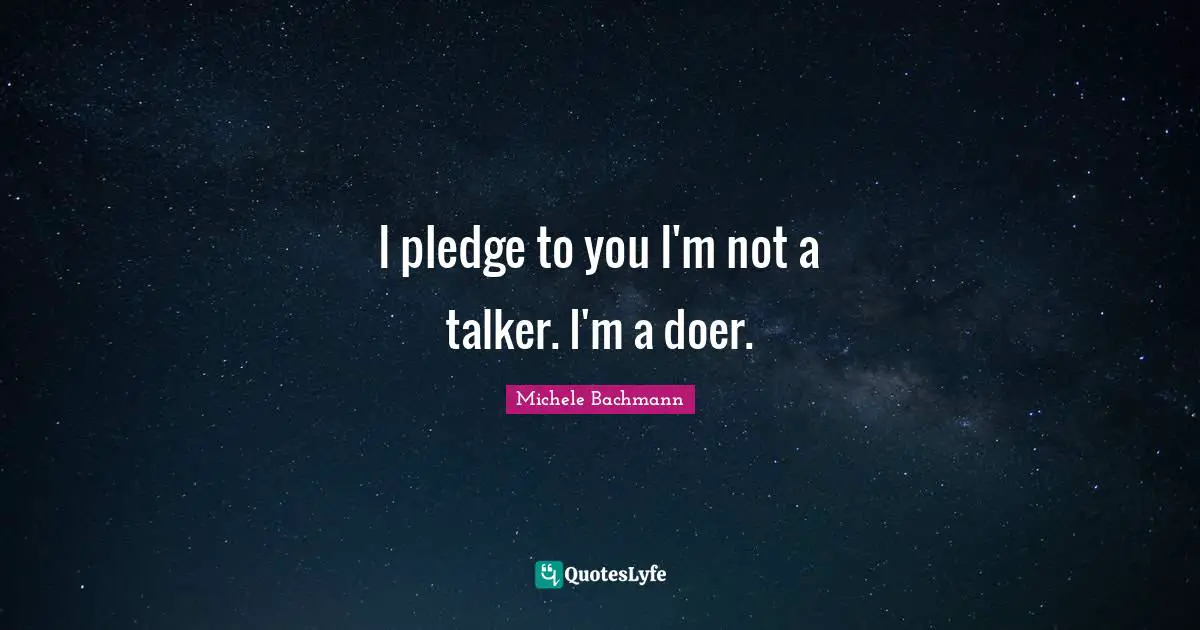 I pledge to you I'm not a talker. I'm a doer.