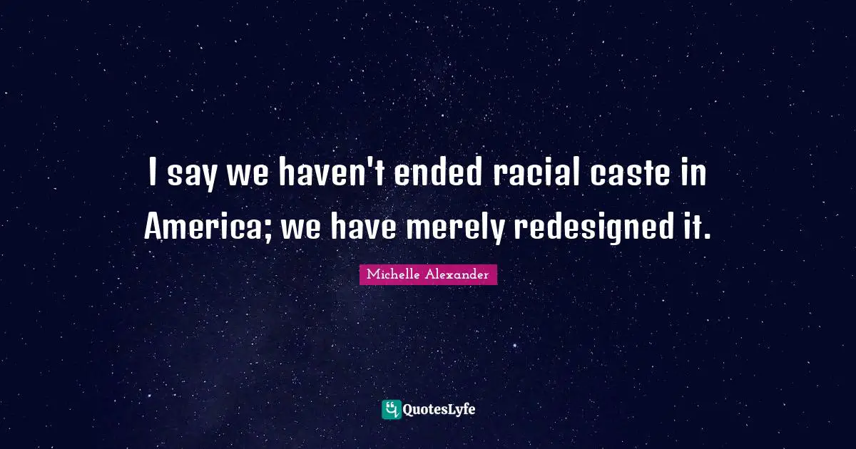 Michelle Alexander Quotes: "I say we haven't ended racial caste in America; we have merely redesigned it."