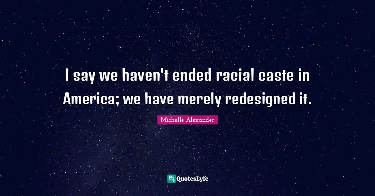 Michelle Alexander Quotes: I say we haven't ended racial caste in America; we have merely redesigned it.