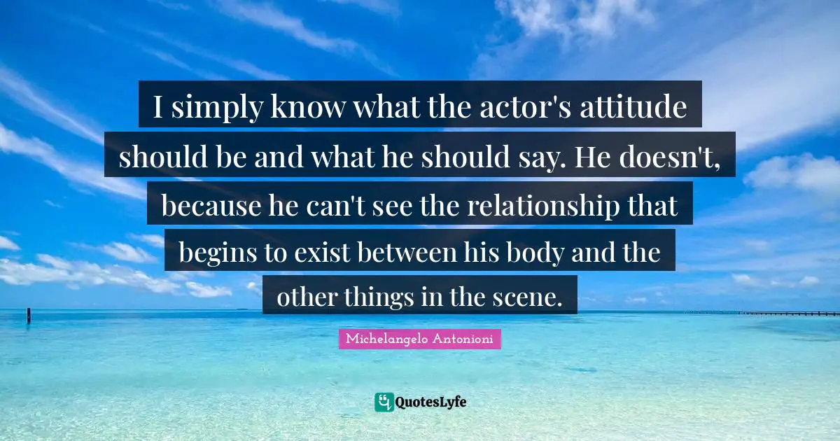 Michelangelo Antonioni Quotes: "I simply know what the actor's attitude should be and what he should say. He doesn't, because he can't see the relationship that begins to exist between his body and the other things in the scene."