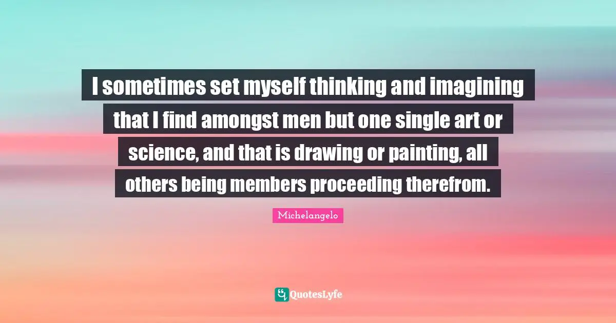 I sometimes set myself thinking and imagining that I find amongst men but one single art or science, and that is drawing or painting, all others being members proceeding therefrom.