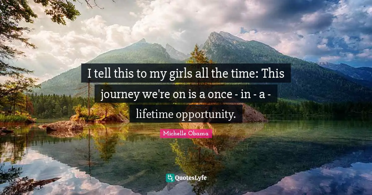 I tell this to my girls all the time: This journey we're on is a once - in - a - lifetime opportunity.