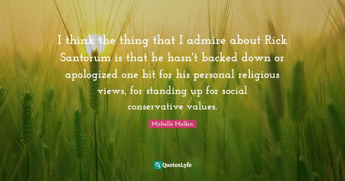 I think the thing that I admire about Rick Santorum is that he hasn't backed down or apologized one bit for his personal religious views, for standing up for social conservative values.