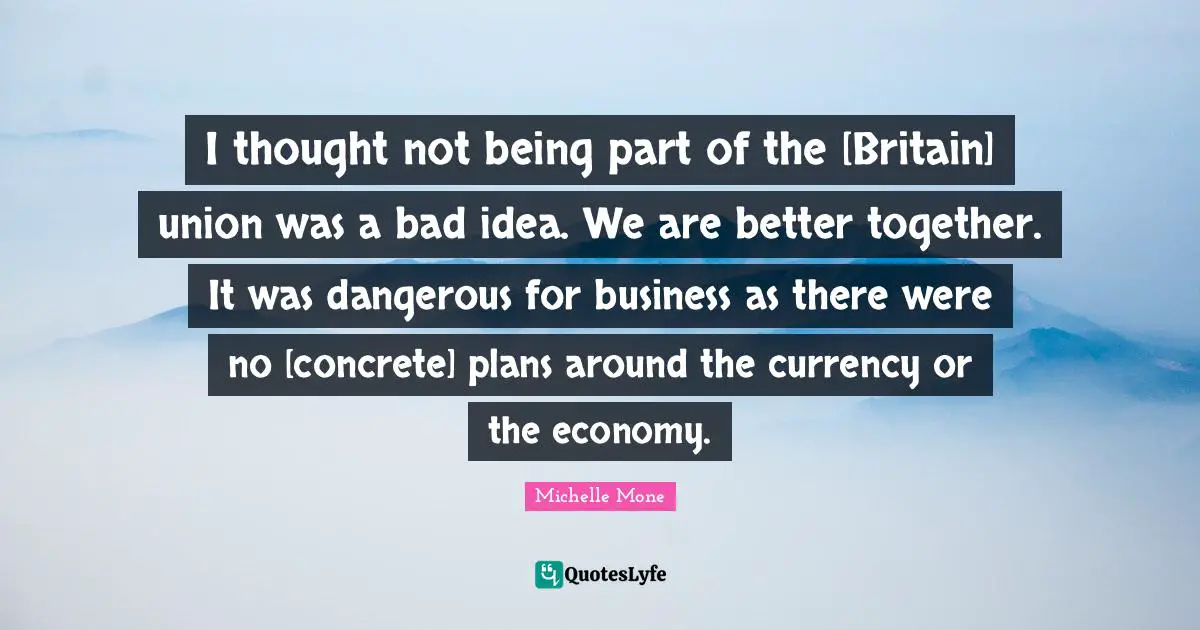 I thought not being part of the [Britain] union was a bad idea. We are better together. It was dangerous for business as there were no [concrete] plans around the currency or the economy.