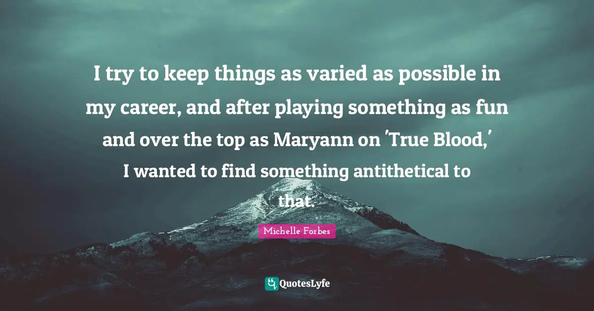 I try to keep things as varied as possible in my career, and after playing something as fun and over the top as Maryann on 'True Blood,' I wanted to find something antithetical to that.