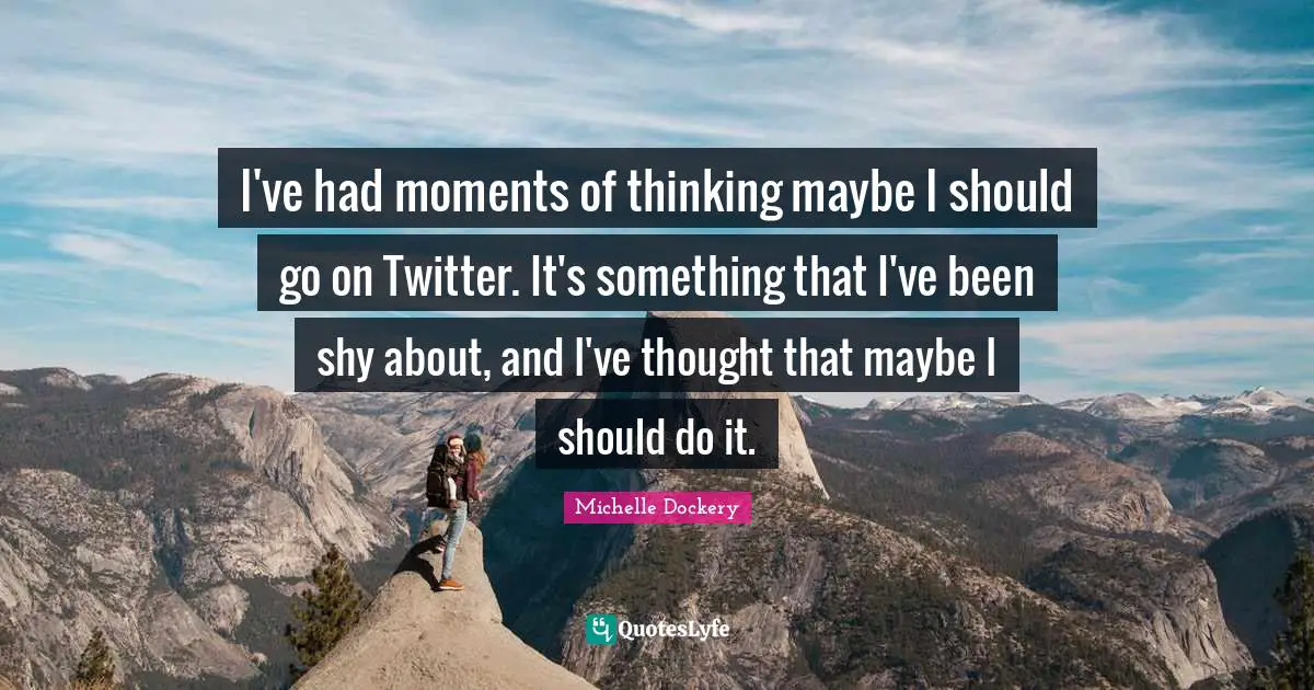 I've had moments of thinking maybe I should go on Twitter. It's something that I've been shy about, and I've thought that maybe I should do it.