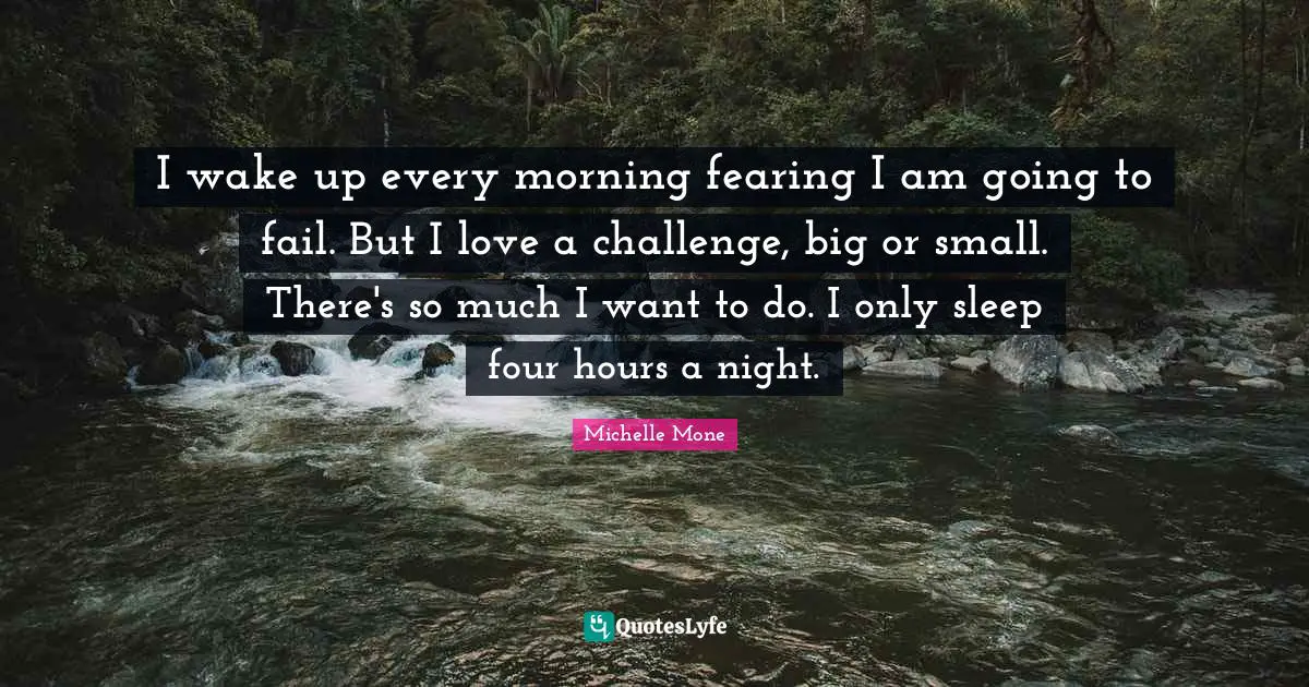 I wake up every morning fearing I am going to fail. But I love a challenge, big or small. There's so much I want to do. I only sleep four hours a night.