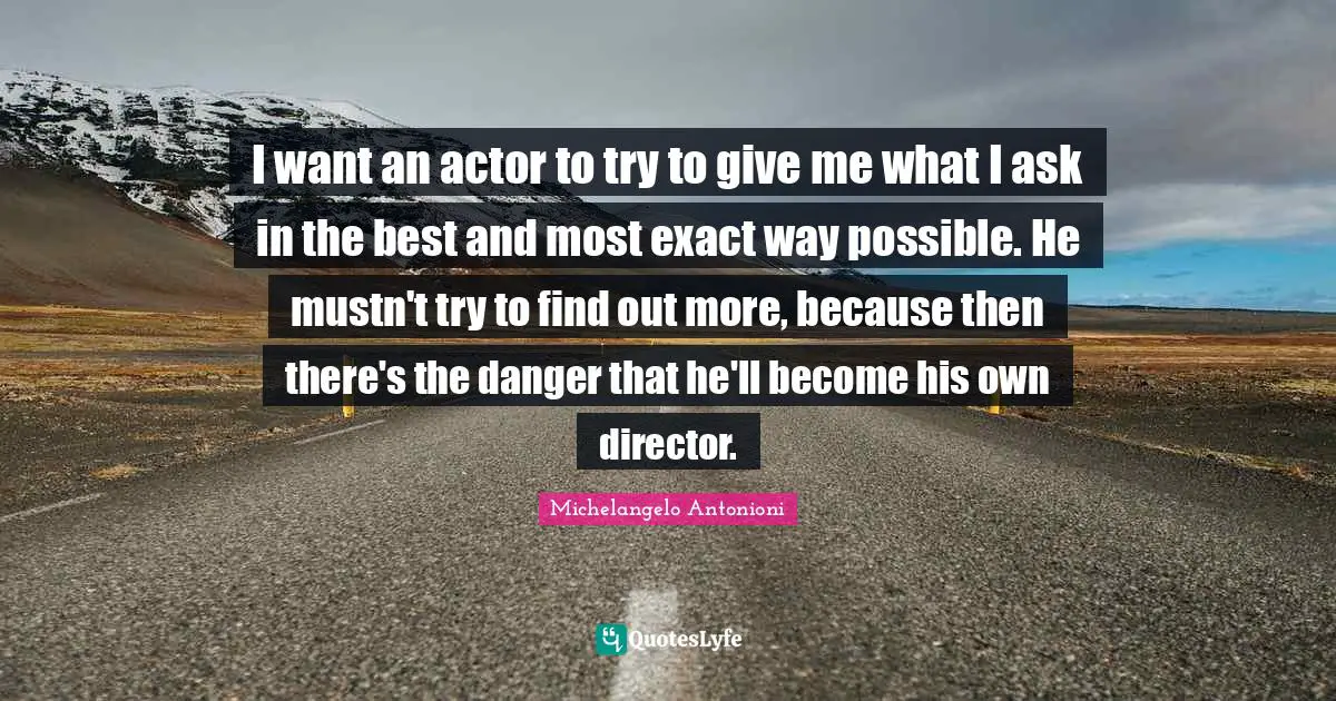 Michelangelo Antonioni Quotes: "I want an actor to try to give me what I ask in the best and most exact way possible. He mustn't try to find out more, because then there's the danger that he'll become his own director."