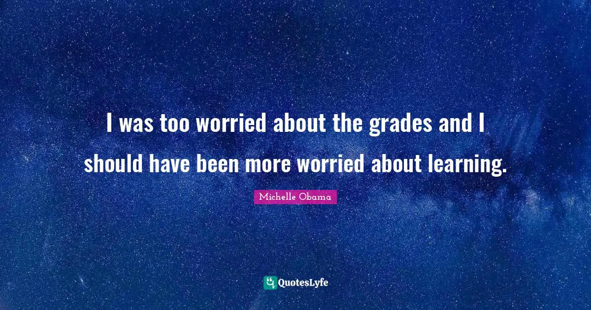 I was too worried about the grades and I should have been more worried about learning.