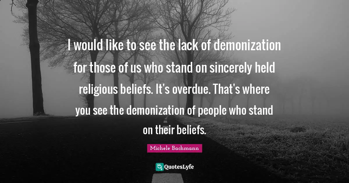 I would like to see the lack of demonization for those of us who stand on sincerely held religious beliefs. It's overdue. That's where you see the demonization of people who stand on their beliefs.