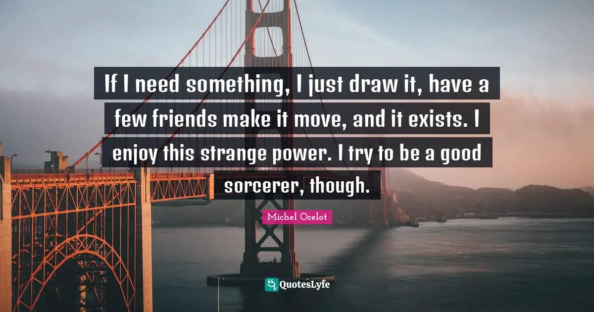 If I need something, I just draw it, have a few friends make it move, and it exists. I enjoy this strange power. I try to be a good sorcerer, though.