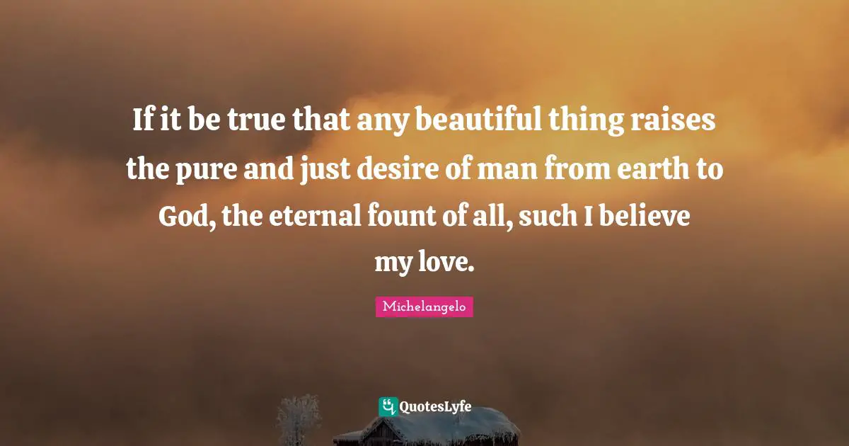 If it be true that any beautiful thing raises the pure and just desire of man from earth to God, the eternal fount of all, such I believe my love.
