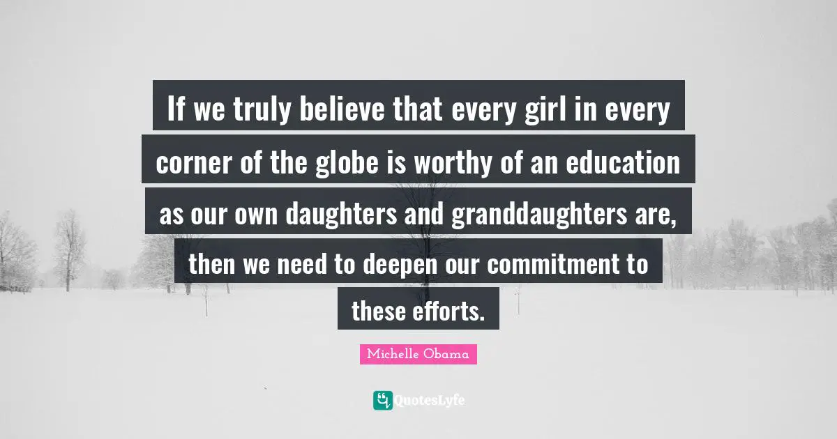 If we truly believe that every girl in every corner of the globe is worthy of an education as our own daughters and granddaughters are, then we need to deepen our commitment to these efforts.