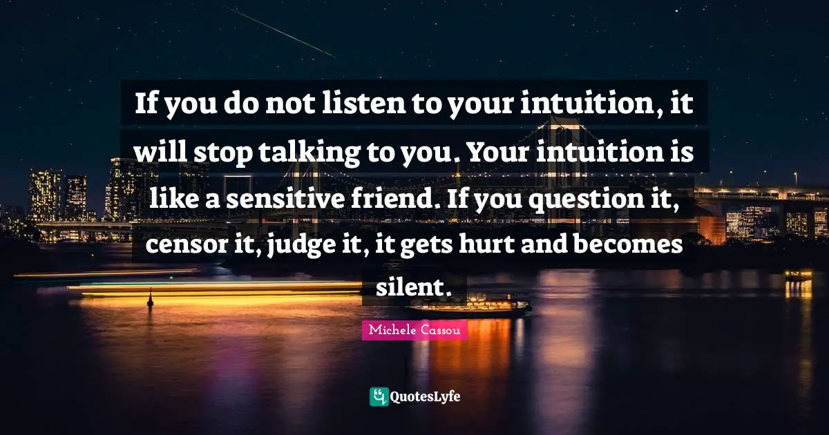 If you do not listen to your intuition, it will stop talking to you. Your intuition is like a sensitive friend. If you question it, censor it, judge it, it gets hurt and becomes silent.