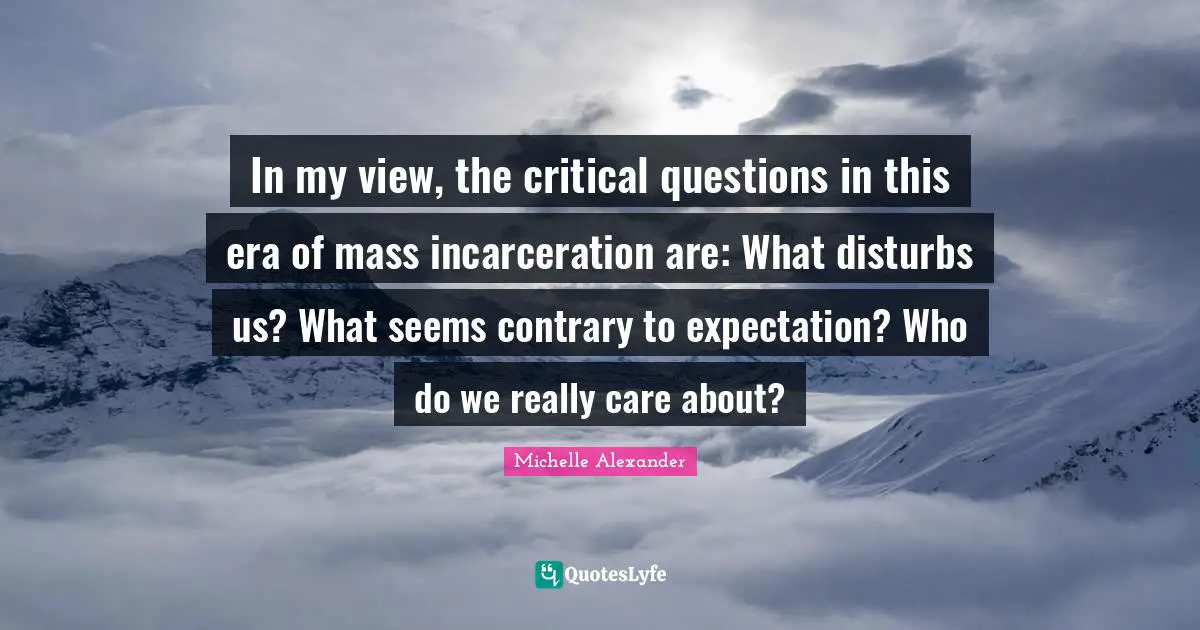 Michelle Alexander Quotes: "In my view, the critical questions in this era of mass incarceration are: What disturbs us? What seems contrary to expectation? Who do we really care about?"