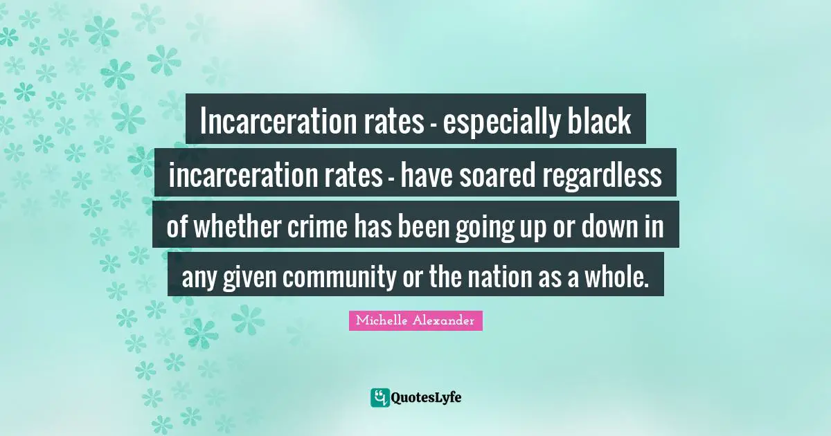 Michelle Alexander Quotes: "Incarceration rates - especially black incarceration rates - have soared regardless of whether crime has been going up or down in any given community or the nation as a whole."