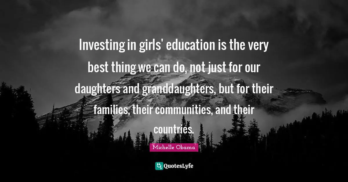 Investing in girls' education is the very best thing we can do, not just for our daughters and granddaughters, but for their families, their communities, and their countries.