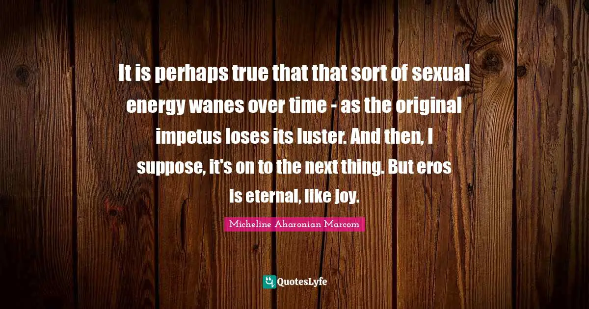 Luster Quotes: "It is perhaps true that that sort of sexual energy wanes over time - as the original impetus loses its luster. And then, I suppose, it's on to the next thing. But eros is eternal, like joy."