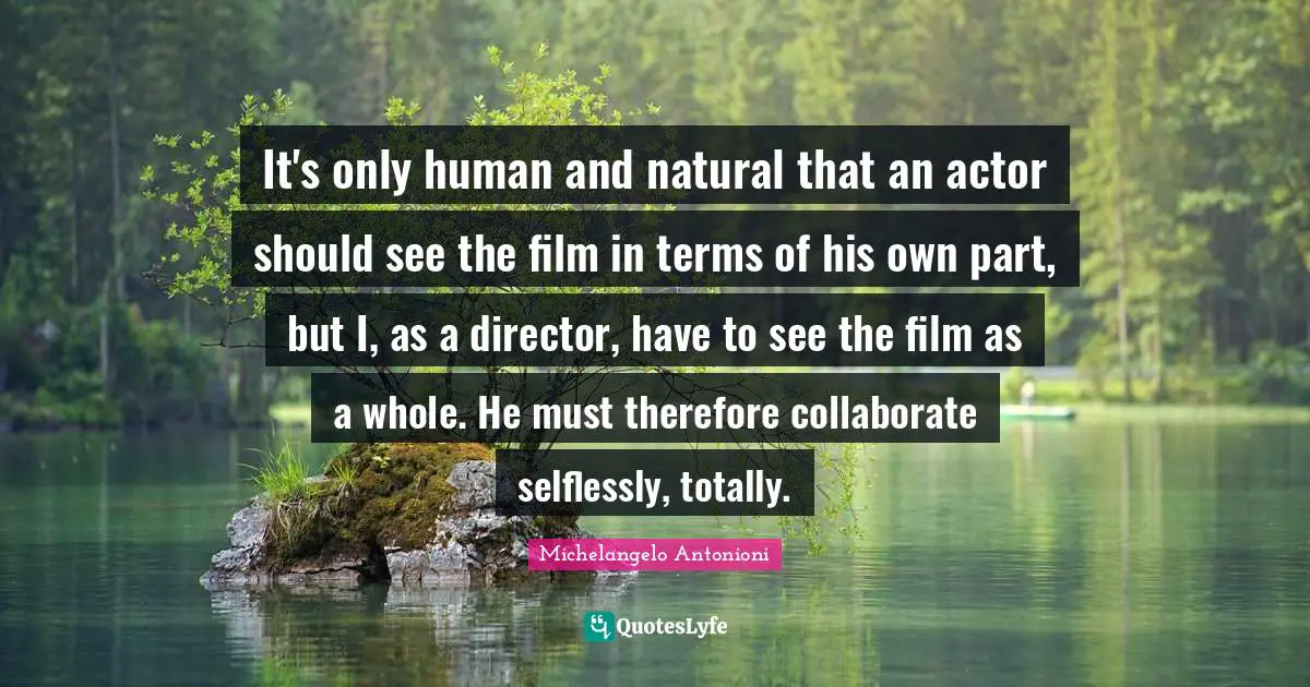 Michelangelo Antonioni Quotes: "It's only human and natural that an actor should see the film in terms of his own part, but I, as a director, have to see the film as a whole. He must therefore collaborate selflessly, totally."