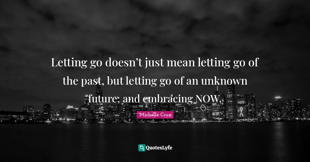 Letting go doesn’t just mean letting go of the past, but letting go of an unknown future; and embracing NOW.