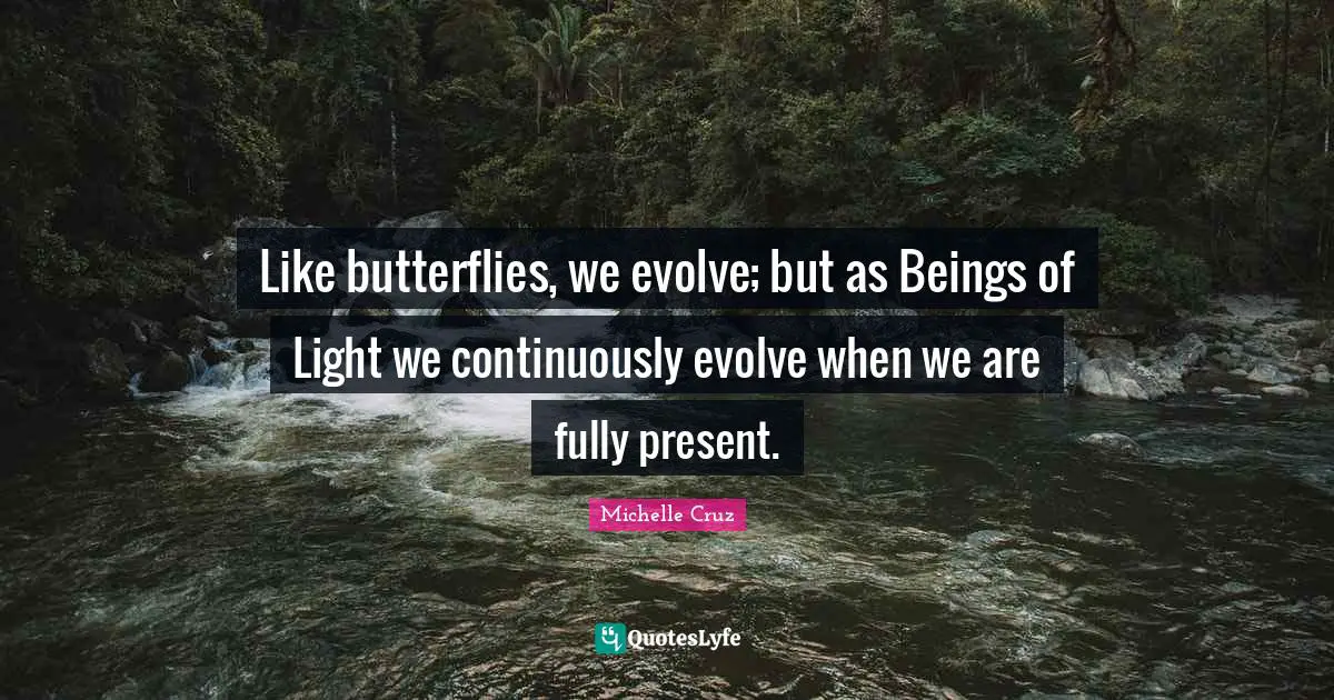 Like butterflies, we evolve; but as Beings of Light we continuously evolve when we are fully present.