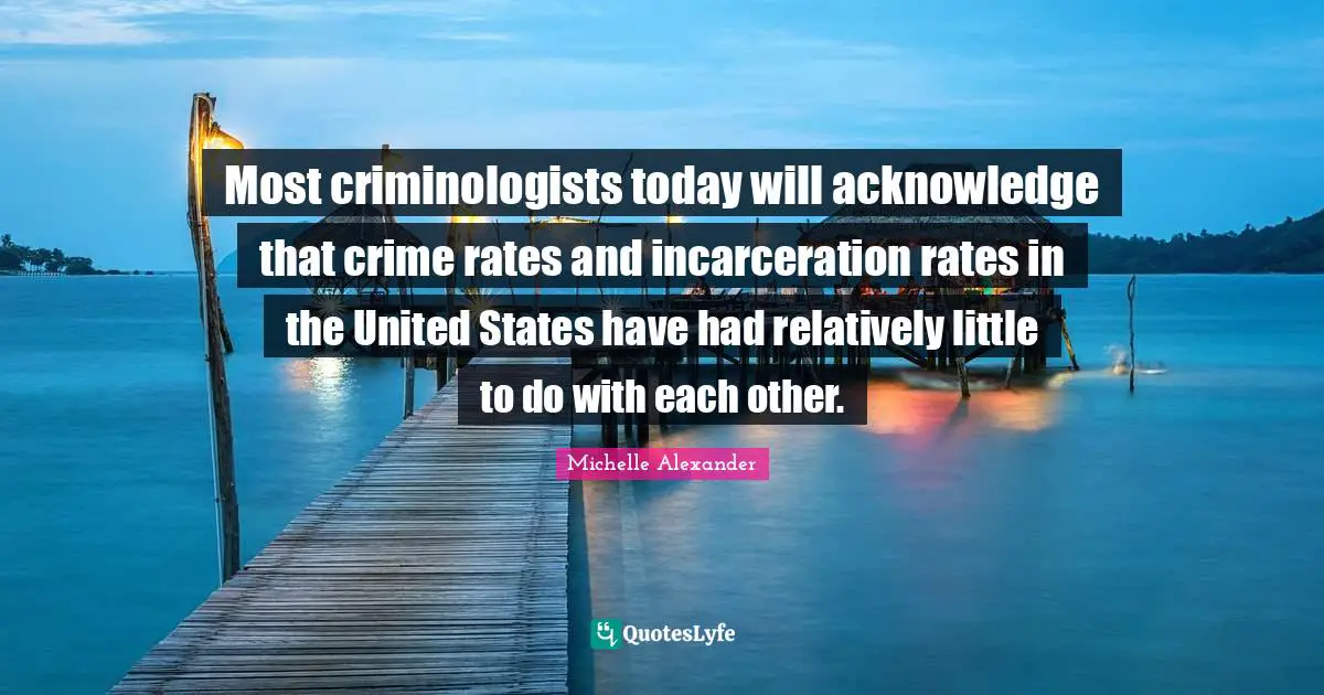 Michelle Alexander Quotes: "Most criminologists today will acknowledge that crime rates and incarceration rates in the United States have had relatively little to do with each other."