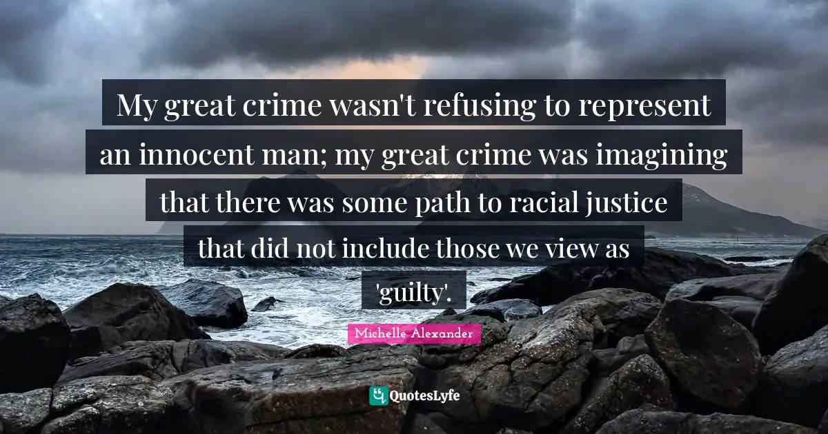 Michelle Alexander Quotes: "My great crime wasn't refusing to represent an innocent man; my great crime was imagining that there was some path to racial justice that did not include those we view as 'guilty'."