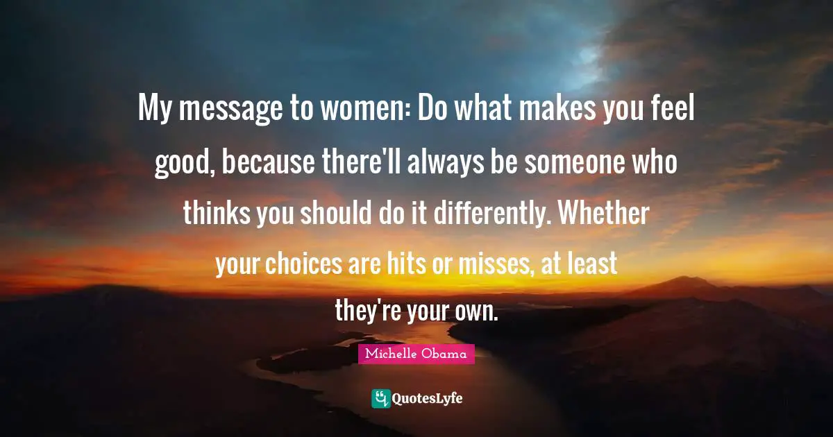 Michelle Obama Quotes: My message to women: Do what makes you feel good, because there'll always be someone who thinks you should do it differently. Whether your choices are hits or misses, at least they're your own.