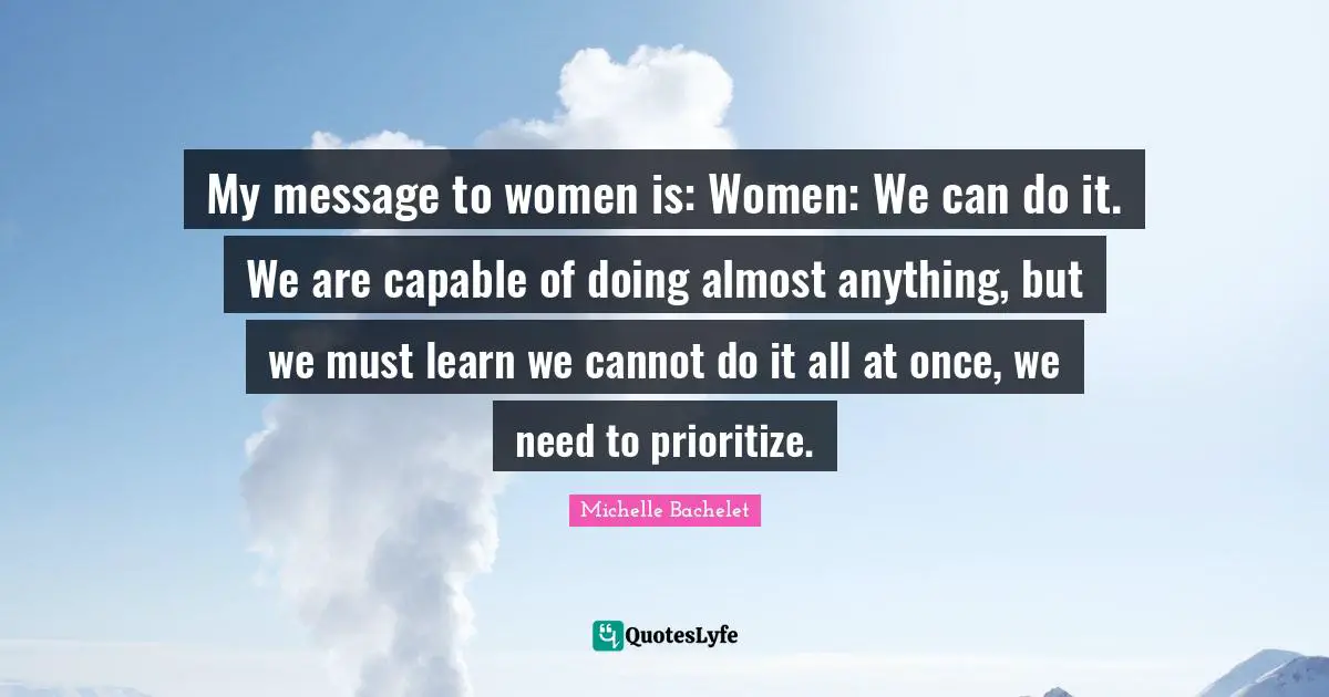 My message to women is: Women: We can do it. We are capable of doing almost anything, but we must learn we cannot do it all at once, we need to prioritize.