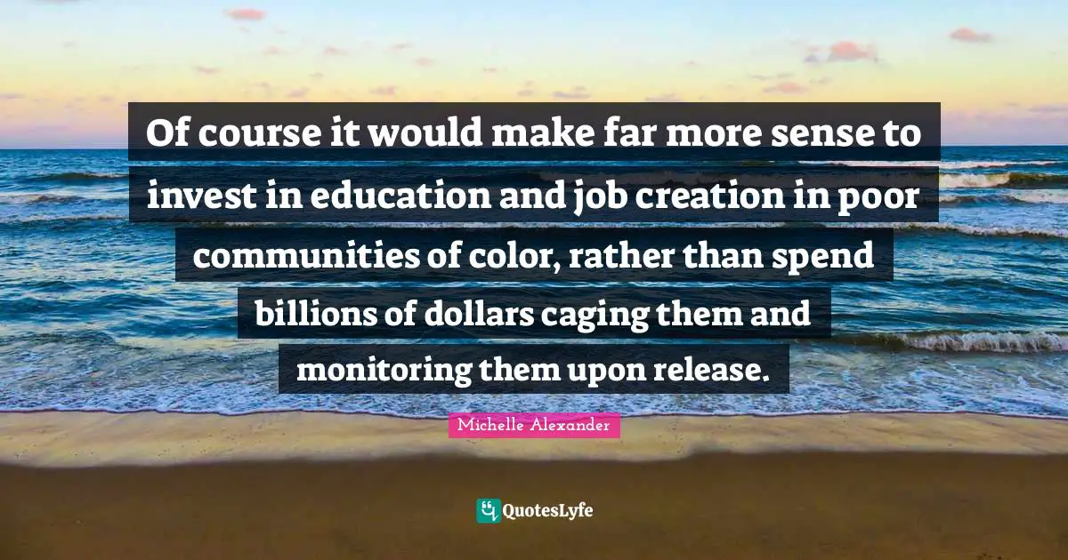 Michelle Alexander Quotes: "Of course it would make far more sense to invest in education and job creation in poor communities of color, rather than spend billions of dollars caging them and monitoring them upon release."
