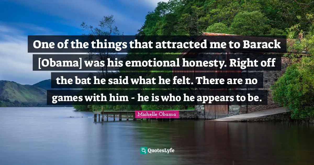 One of the things that attracted me to Barack [Obama] was his emotional honesty. Right off the bat he said what he felt. There are no games with him - he is who he appears to be.