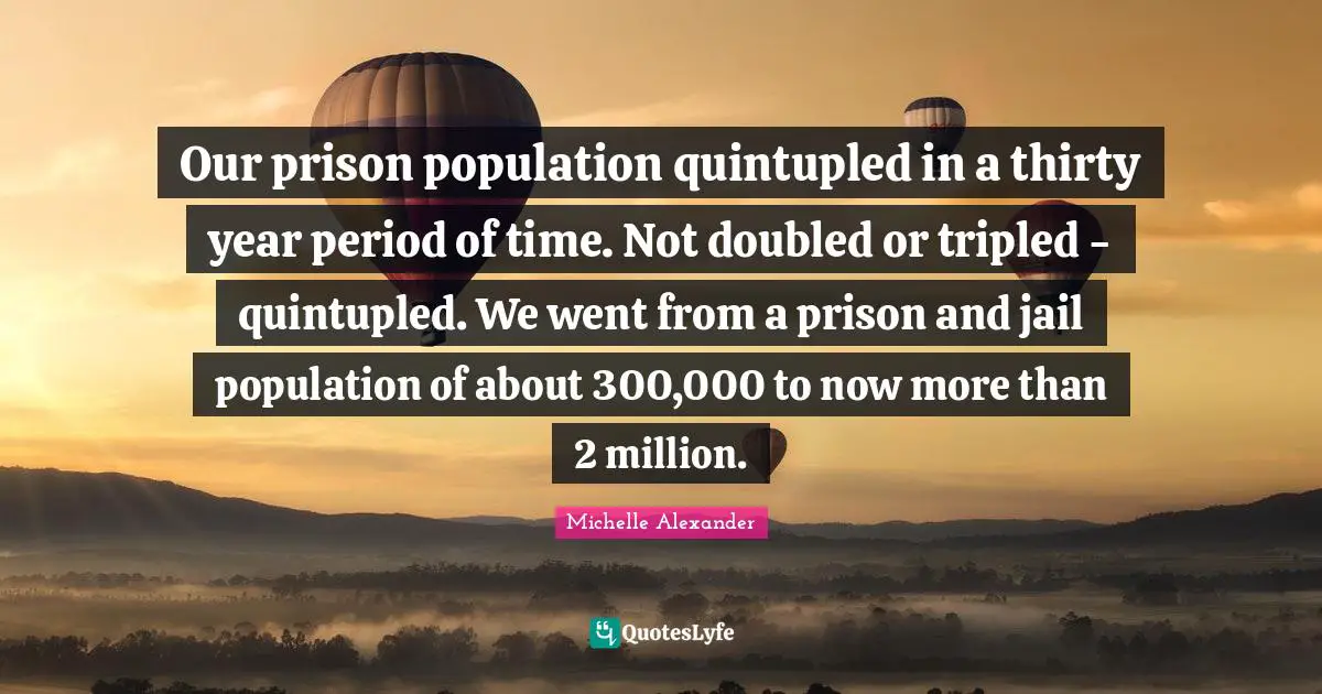 Michelle Alexander Quotes: "Our prison population quintupled in a thirty year period of time. Not doubled or tripled - quintupled. We went from a prison and jail population of about 300,000 to now more than 2 million."