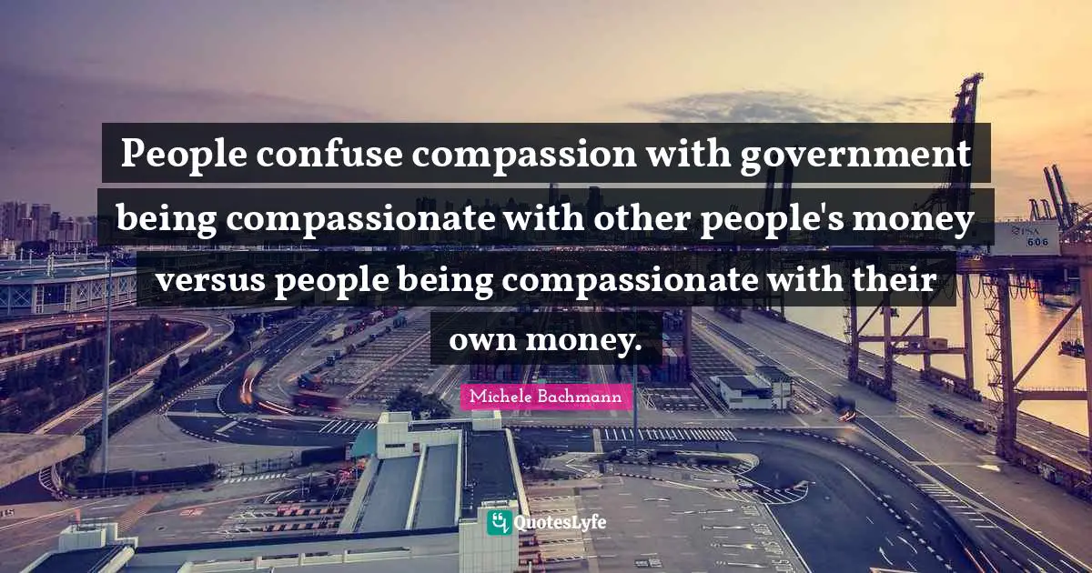 People confuse compassion with government being compassionate with other people's money versus people being compassionate with their own money.
