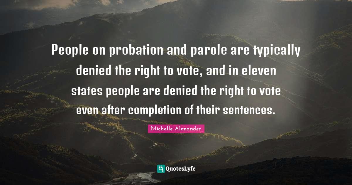 Michelle Alexander Quotes: "People on probation and parole are typically denied the right to vote, and in eleven states people are denied the right to vote even after completion of their sentences."