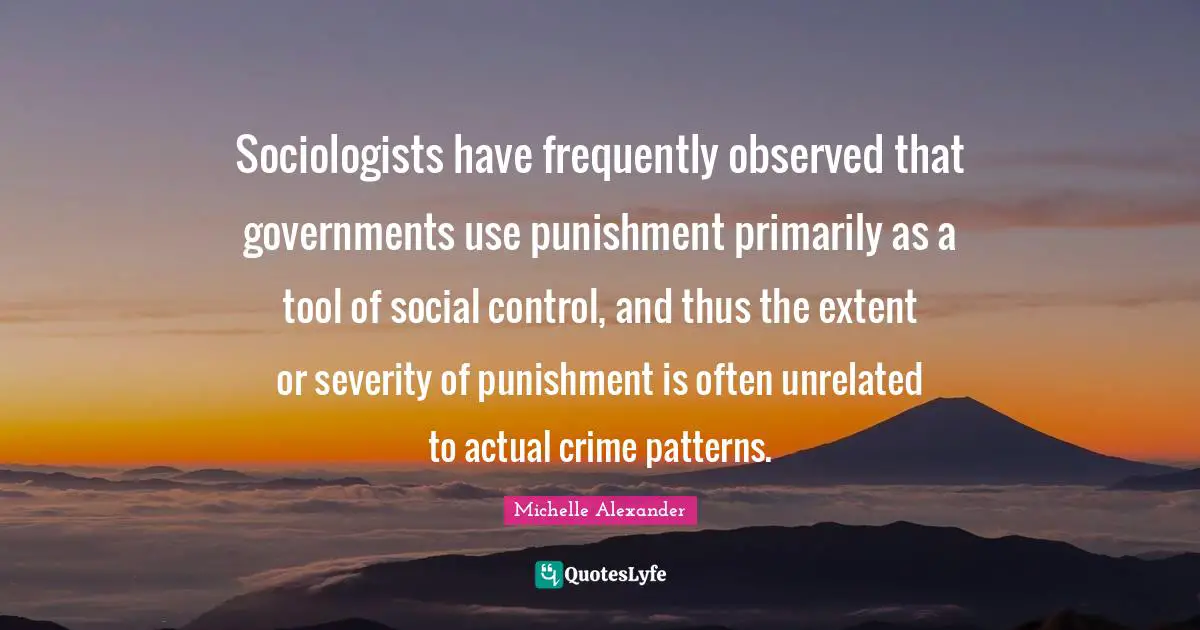 Michelle Alexander Quotes: "Sociologists have frequently observed that governments use punishment primarily as a tool of social control, and thus the extent or severity of punishment is often unrelated to actual crime patterns."