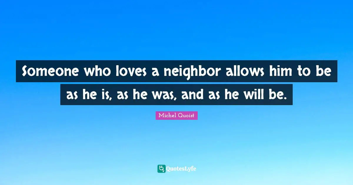 Someone who loves a neighbor allows him to be as he is, as he was, and as he will be.
