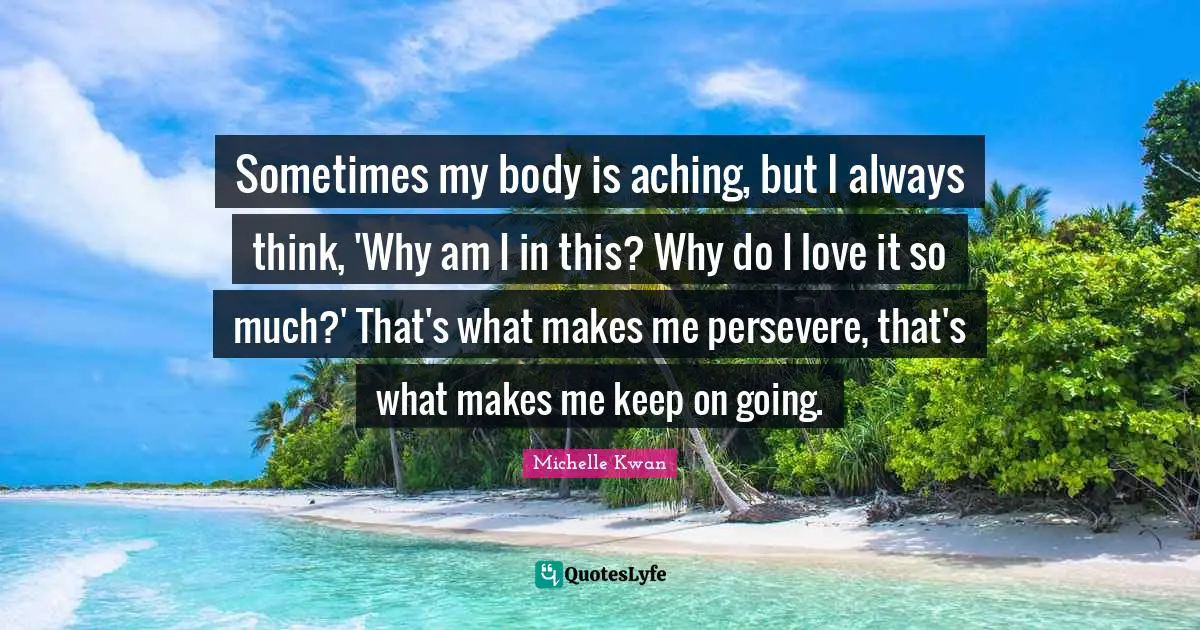 Michelle Kwan Quotes: "Sometimes my body is aching, but I always think, 'Why am I in this? Why do I love it so much?' That's what makes me persevere, that's what makes me keep on going."