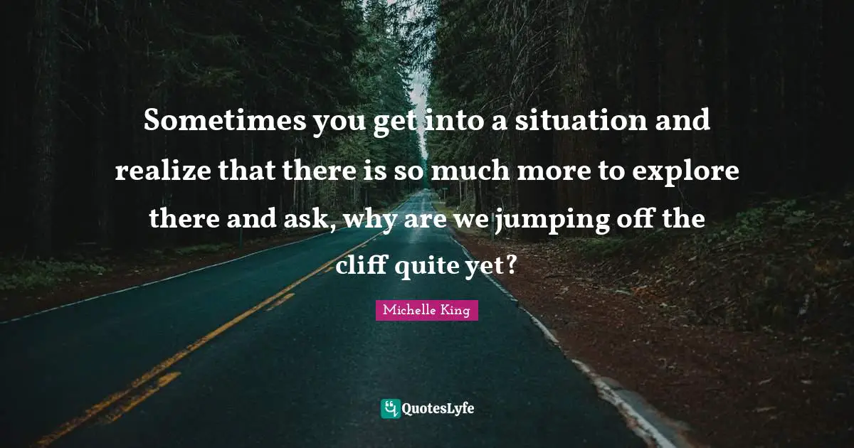 Sometimes you get into a situation and realize that there is so much more to explore there and ask, why are we jumping off the cliff quite yet?