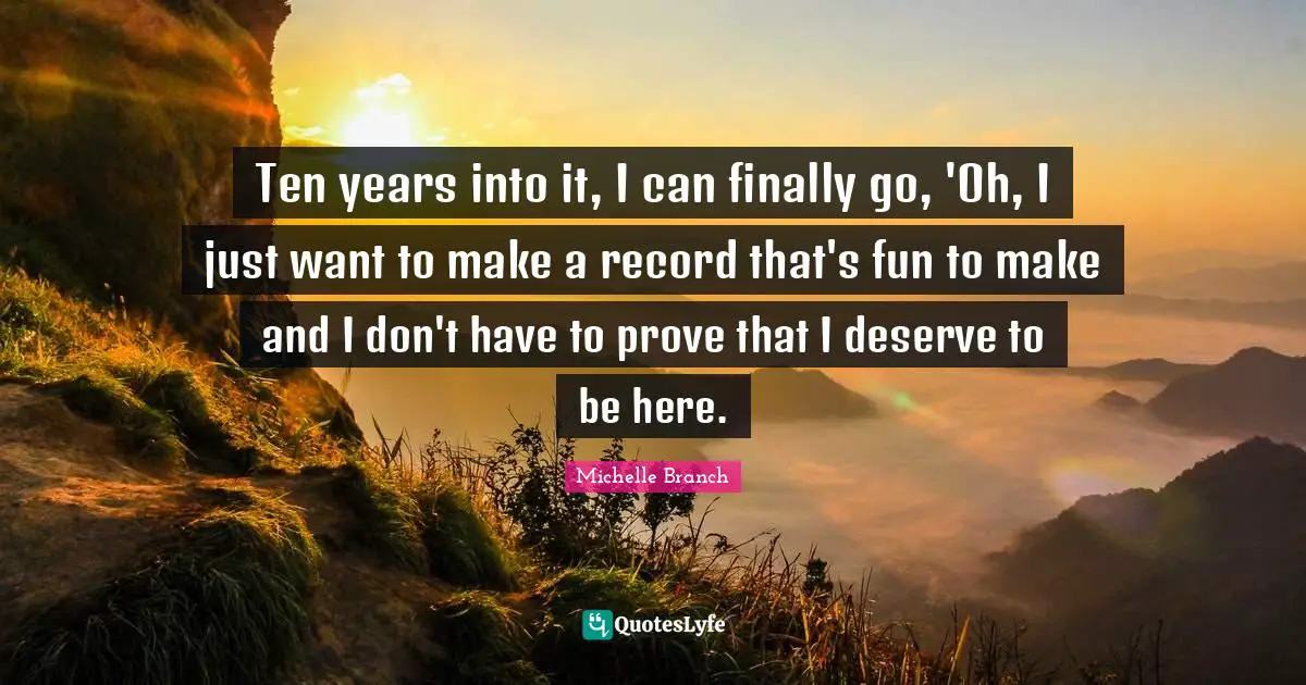 Ten years into it, I can finally go, 'Oh, I just want to make a record that's fun to make and I don't have to prove that I deserve to be here.