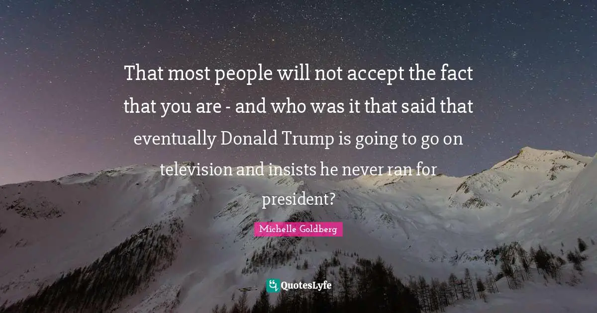 That most people will not accept the fact that you are - and who was it that said that eventually Donald Trump is going to go on television and insists he never ran for president?