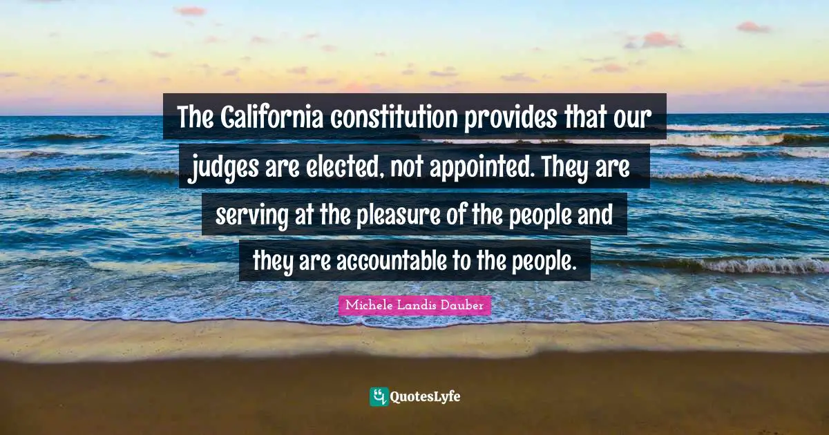 The California constitution provides that our judges are elected, not appointed. They are serving at the pleasure of the people and they are accountable to the people.