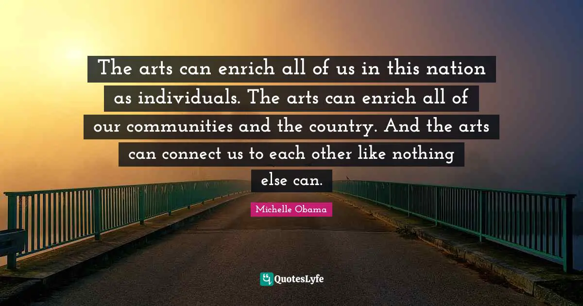 The arts can enrich all of us in this nation as individuals. The arts can enrich all of our communities and the country. And the arts can connect us to each other like nothing else can.