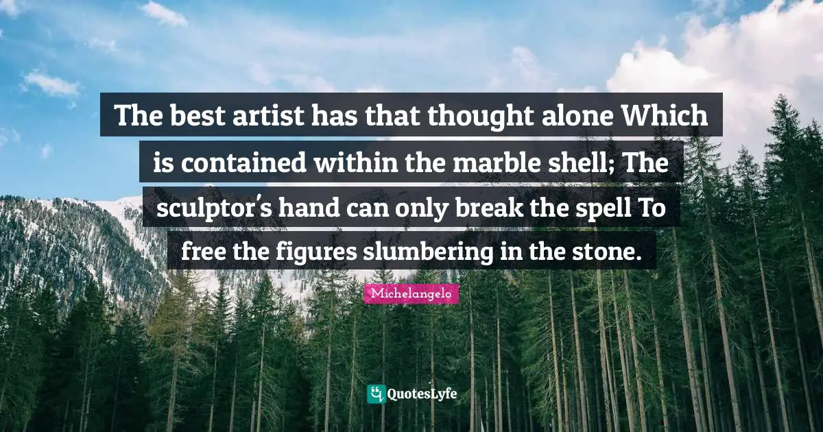 The best artist has that thought alone Which is contained within the marble shell; The sculptor's hand can only break the spell To free the figures slumbering in the stone.