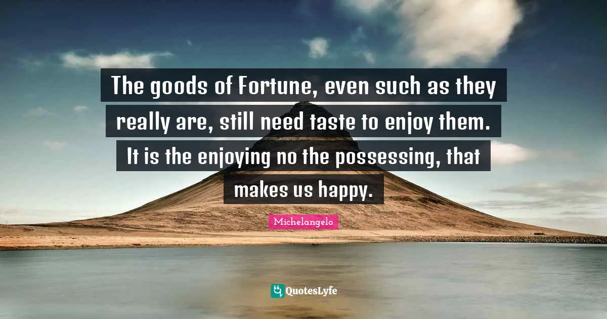 The goods of Fortune, even such as they really are, still need taste to enjoy them. It is the enjoying no the possessing, that makes us happy.