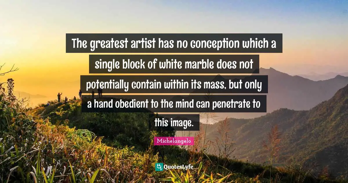 The greatest artist has no conception which a single block of white marble does not potentially contain within its mass, but only a hand obedient to the mind can penetrate to this image.